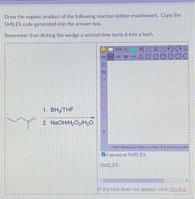 Draw the organic product of the following reaction (either enantiomer). Copy the
SMILES code generated into the answer box.
Remember that clicking the wedge a second time turns it into a hash.
1. BH3/THF
2. NaOH/H₂O₂/H₂O
8
N
Br
X
NEW XR
AD
SMILES:
%
JSME Molecular Editor by Peter Erti and Bruno Bie
Canonical SMILES
If the tool does not appear, click this link.