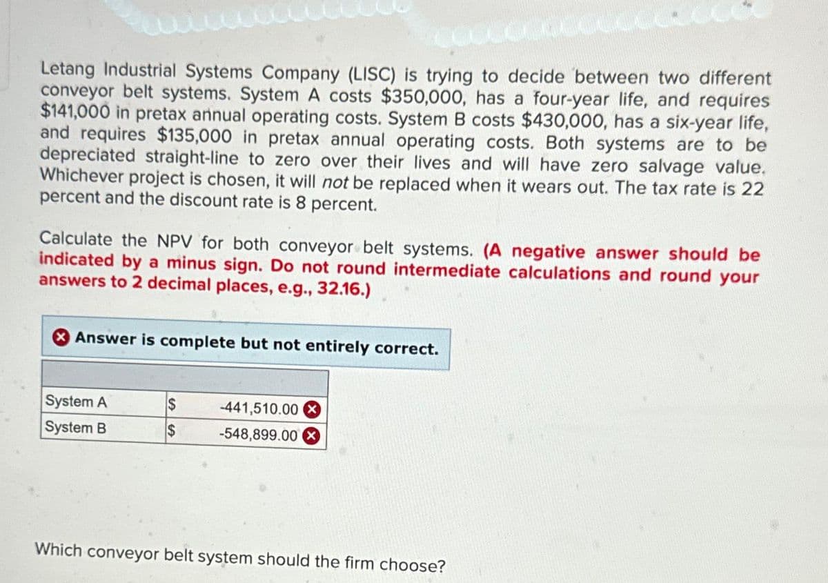CHA
Letang Industrial Systems Company (LISC) is trying to decide between two different
conveyor belt systems. System A costs $350,000, has a four-year life, and requires
$141,000 in pretax annual operating costs. System B costs $430,000, has a six-year life,
and requires $135,000 in pretax annual operating costs. Both systems are to be
depreciated straight-line to zero over their lives and will have zero salvage value.
Whichever project is chosen, it will not be replaced when it wears out. The tax rate is 22
percent and the discount rate is 8 percent.
Calculate the NPV for both conveyor belt systems. (A negative answer should be
indicated by a minus sign. Do not round intermediate calculations and round your
answers to 2 decimal places, e.g., 32.16.)
Answer is complete but not entirely correct.
System A
System B
$
$
-441,510.00 X
-548,899.00
Which conveyor belt system should the firm choose?