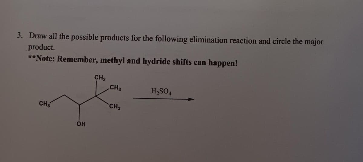 3. Draw all the possible products for the following elimination reaction and circle the major
product.
**Note: Remember, methyl and hydride shifts can happen!
CH3
OH
CH3
CH3
CH3
H₂SO4