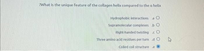 ?What is the unique feature of the collagen helix compared to the a helix
Hydrophobic interactions a O
Supramolecular complexes b O
Right-handed twisting c
Three amino acid residues per turn
Coiled coil structure
do
e O