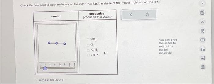 Check the box next to each molecule on the right that has the shape of the model molecule on the left:
model
None of the above
molecules
(check all that apply)
NO₂
imo,
N₂H₂
CICN
You can drag.
the slider to
rotate the
model
molecule..
78哈日
ola
A
R