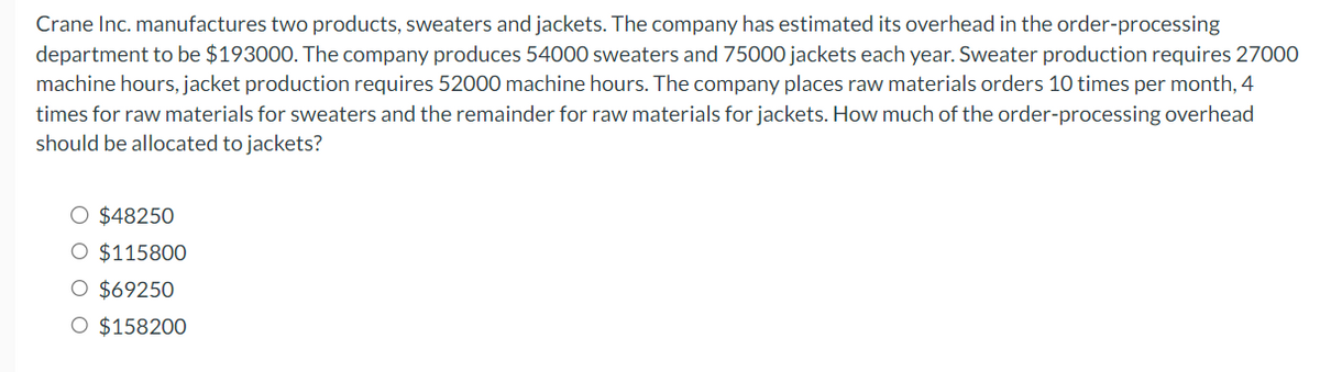 Crane Inc. manufactures two products, sweaters and jackets. The company has estimated its overhead in the order-processing
department to be $193000. The company produces 54000 sweaters and 75000 jackets each year. Sweater production requires 27000
machine hours, jacket production requires 52000 machine hours. The company places raw materials orders 10 times per month, 4
times for raw materials for sweaters and the remainder for raw materials for jackets. How much of the order-processing overhead
should be allocated to jackets?
O $48250
O $115800
$69250
O $158200