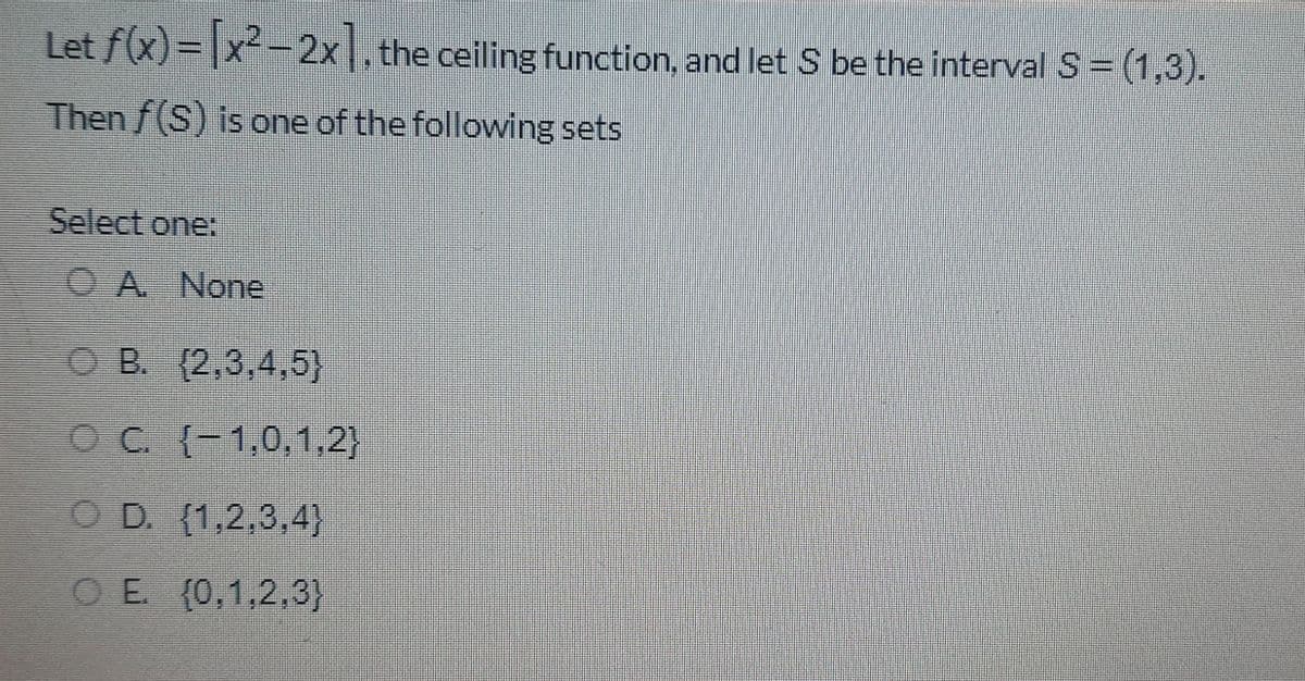 Let f(x)= |x²-2x , the ceiling function, and let S be the interval S=(1,3).
Then/(S) is one of the following sets
Select one:
O A None
O B. (2,3,4,5}
OC {-1,0,1,2}
OD. (1,2,3,4}
OE (0,1,2,3}
