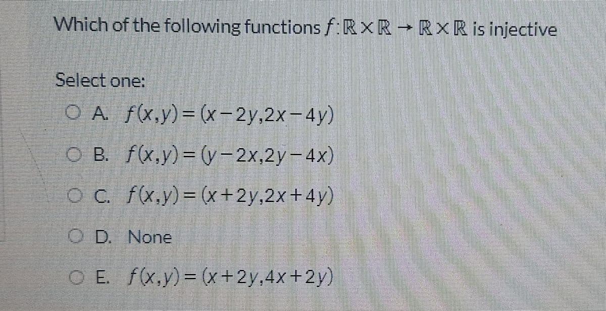 Which of the following functions f:RXR RXR is injective
Select one:
O A f(x.y)=D (x-2y,2x-4y)
O B. f(x.y)= (y-2x,2y-4x)
OC f(x,y)= (x+2y,2x+4y)
O D. None
O E. f(x.y)= (x+2y,4x+2y)
