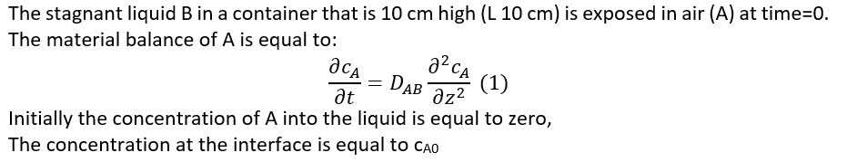 The stagnant liquid B in a container that is 10 cm high (L 10 cm) is exposed in air (A) at time=0.
The material balance of A is equal to:
дса
It
=
22 са
DAB
(1)
მz2
Initially the concentration of A into the liquid is equal to zero,
The concentration at the interface is equal to CAO