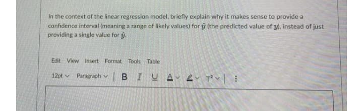 In the context of the linear regression model, briefly explain why it makes sense to provide a
confidence interval (meaning a range of likely values) for ŷ (the predicted value of y), instead of just
providing a single value for g.
Edit View Insert Format Tools Table
BIUA ļ T? v|
12pt v
Paragraph v
