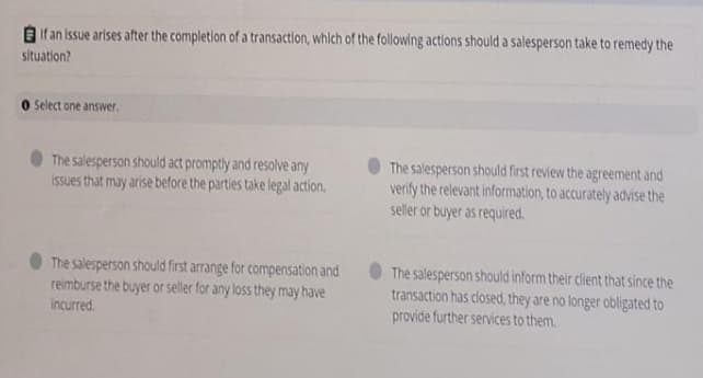 If an issue arises after the completion of a transaction, which of the following actions should a salesperson take to remedy the
situation?
O slect one answer.
The salesperson should act promptly and resolve any
Issues that may arise before the parties take legal action.
The salesperson should first review the agreement and
verify the relevant information, to accurately advise the
seller or buyer as required.
The salesperson should first arrange for compensation and
reimburse the buyer or seller for any loss they may have
The salesperson should inform their client that since the
transaction has closed, they are no longer obligated to
provide further services to them.
incurred.

