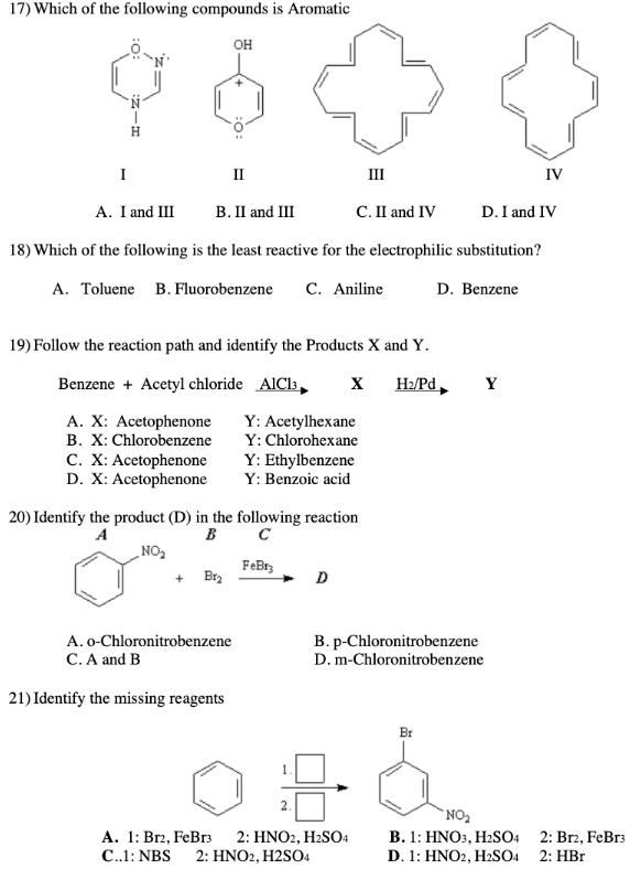 17) Which of the following compounds is Aromatic
он
I
II
III
IV
A. I and III
В. П and III
C. II and IV
D. I and IV
18) Which of the following is the least reactive for the electrophilic substitution?
A. Toluene B. Fluorobenzene
C. Aniline
D. Benzene
19) Follow the reaction path and identify the Products X and Y.
Benzene + Acetyl chloride AICI:,
H2/Pd,
Y
A. X: Acetophenone
B. X: Chlorobenzene
C. X: Acetophenone
D. X: Acetophenone
Y: Acetylhexane
Y: Chlorohexane
Y: Ethylbenzene
Y: Benzoic acid
20) Identify the product (D) in the following reaction
B
A
C
NO2
FeBrs
+ Br,
D
A. o-Chloronitrobenzene
C. A and B
B. p-Chloronitrobenzene
D. m-Chloronitrobenzene
21) Identify the missing reagents
Br
`NO2
А. 1: Brz, FeBrs
B. 1: HNO3, H2SO4 2: Br2, FeBr3
D. 1: HNO2, H2SO4 2: HBr
2: HNO2, H2SO4
C..1: NBS
2: HNO2, H2SO4
