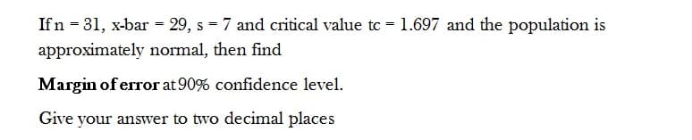 If n = 31, x-bar = 29, s = 7 and critical value tc = 1.697 and the population is
approximately normal, then find
Margin of error at 90% confidence level.
Give your answer to two decimal places