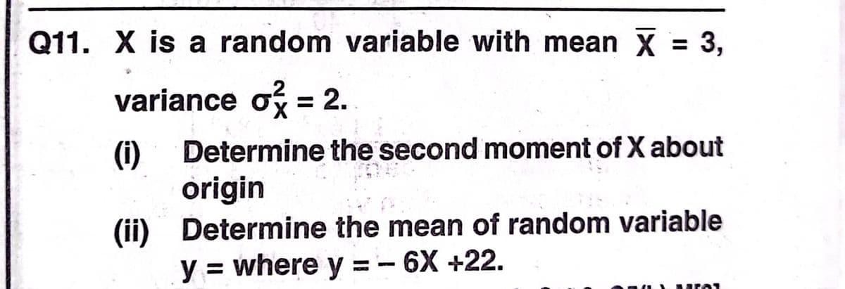 Q11. X is a random variable with mean X = 3,
%3D
variance o = 2.
Determine the second moment of X about
(i)
origin
(ii) Determine the mean of random variable
y = where y =- 6X +22.
