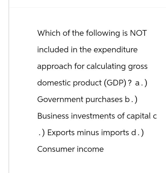 Which of the following is NOT
included in the expenditure
approach for calculating gross
domestic product (GDP)? a.)
Government purchases b.)
Business investments of capital c
.) Exports minus imports d.)
Consumer income