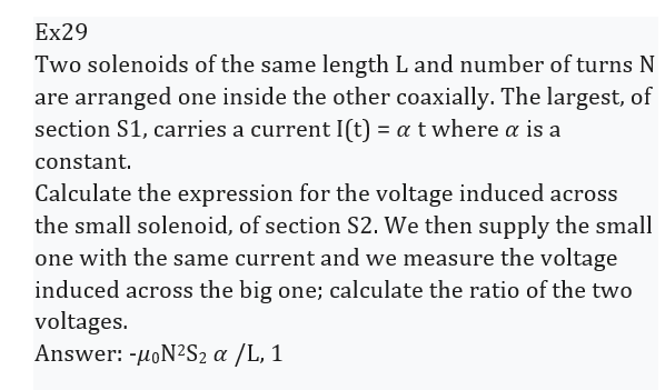 Ex29
Two solenoids of the same length L and number of turns N
are arranged one inside the other coaxially. The largest, of
section S1, carries a current I(t) = a t where a is a
constant.
Calculate the expression for the voltage induced across
the small solenoid, of section S2. We then supply the small
one with the same current and we measure the voltage
induced across the big one; calculate the ratio of the two
voltages.
Answer: -μoN2S2 α /L, 1