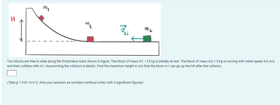 ma
H
J
m2
21
Two blocks are free to slide along the frictionless track shown in figure. The block of mass m1 =15 kg is initially at rest. The block of mass m2 = 8 kg is moving with initial speed 4.6 m/s
and then collides with m1. Assumming the collision is elastic. Find the maximum height H (m) that the block m1 can go up the hill after the collision.
(Take g = 9.81 m/s^2. Give your answers as numbers (without units) with 3 significant figures)