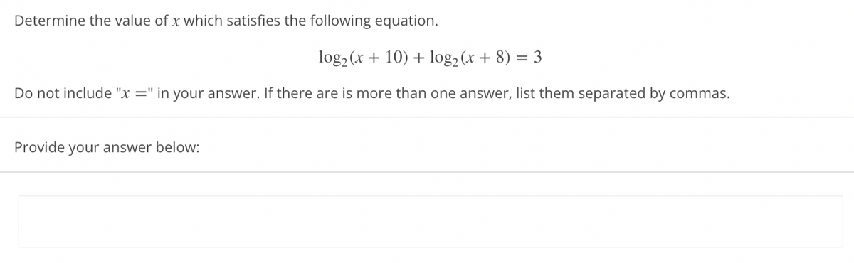Determine the value of x which satisfies the following equation.
log₂ (x + 10) + log₂ (x + 8) = 3
Do not include "x =" in your answer. If there are is more than one answer, list them separated by commas.
Provide your answer below: