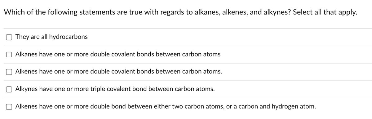 Which of the following statements are true with regards to alkanes, alkenes, and alkynes? Select all that apply.
They are all hydrocarbons
Alkanes have one or more double covalent bonds between carbon atoms
Alkenes have one or more double covalent bonds between carbon atoms.
Alkynes have one or more triple covalent bond between carbon atoms.
O Alkenes have one or more double bond between either two carbon atoms, or a carbon and hydrogen atom.