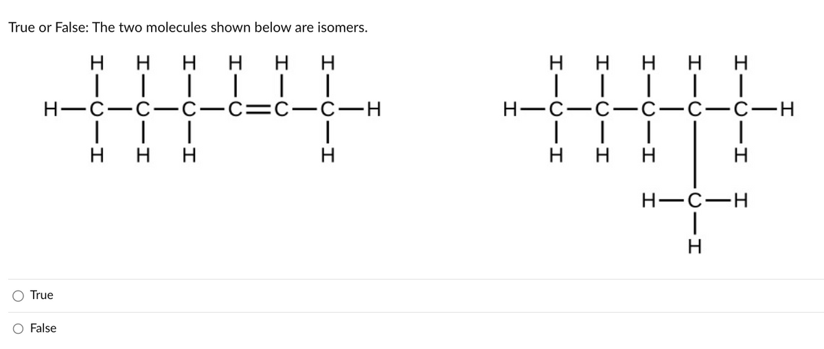 True or False: The two molecules shown below are isomers.
True
Н
False
н H
н-с-с-с
I
| | |
н н н
н н н
│ │ |
-с-с-с-н
1
н
нн н н н
| │││ |
.с- -с-н
|
H-C-
н-с-с-с
│ |
н н н
I
I-0
н
н
I
