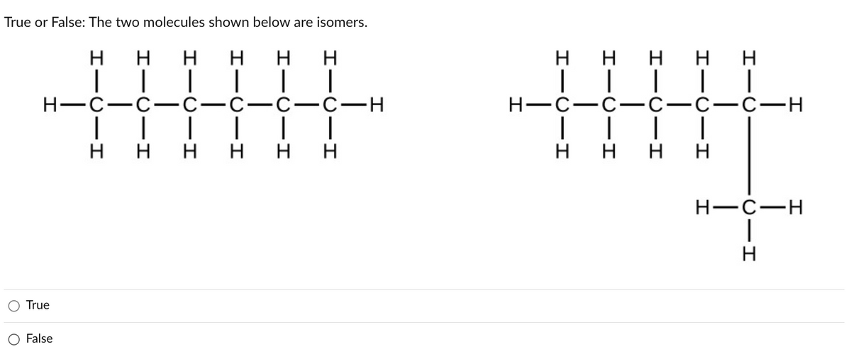 True or False: The two molecules shown below are isomers.
-I
C-H
I
HICIHI
1
HICII
HICII
HICIH
H
H
H
HICII
HICII
C-C
H
HICII
HICII
HICIHI
|
H
H-C-H
I
|
H
O True
O False