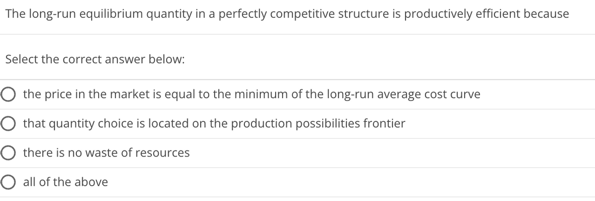 The long-run equilibrium quantity in a perfectly competitive structure is productively efficient because
Select the correct answer below:
O the price in the market is equal to the minimum of the long-run average cost curve
that quantity choice is located on the production possibilities frontier
there is no waste of resources
O all of the above