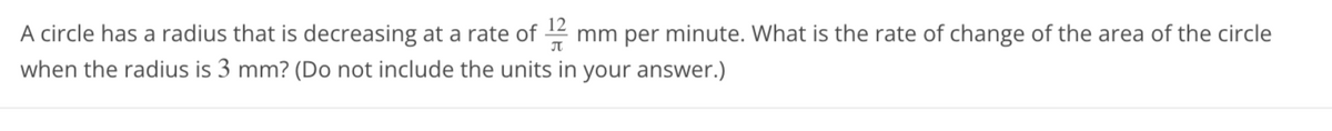 A circle has a radius that is decreasing at a rate of 172 mm per minute. What is the rate of change of the area of the circle
when the radius is 3 mm? (Do not include the units in your answer.)