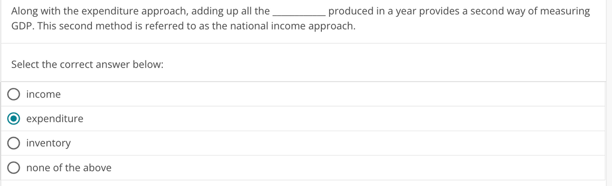 Along with the expenditure approach, adding up all the
GDP. This second method is referred to as the national income approach.
Select the correct answer below:
income
produced in a year provides a second way of measuring
expenditure
inventory
none of the above