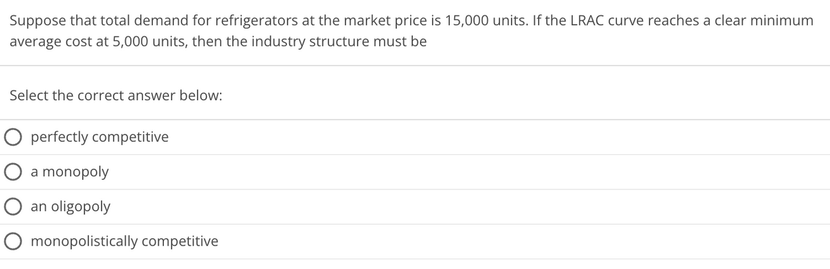 Suppose that total demand for refrigerators at the market price is 15,000 units. If the LRAC curve reaches a clear minimum
average cost at 5,000 units, then the industry structure must be
Select the correct answer below:
O perfectly competitive
O a monopoly
O an oligopoly
O monopolistically competitive