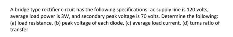 A bridge type rectifier circuit has the following specifications: ac supply line is 120 volts,
average load power is 3W, and secondary peak voltage is 70 volts. Determine the following:
(a) load resistance, (b) peak voltage of each diode, (c) average load current, (d) turns ratio of
transfer
