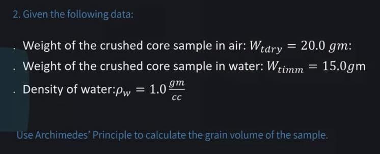 2. Given the following data:
Weight of the crushed core sample in air: Wtdry = 20.0 gm:
Weight of the crushed core sample in water: Wtimm = 15.0gm
Density of water:pw = 1.0
gm
сс
Use Archimedes' Principle to calculate the grain volume of the sample.