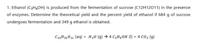 1. Ethanol (C₂H5OH) is produced from the fermentation of sucrose (C12H12011) in the presence
of enzymes. Determine the theoretical yield and the percent yield of ethanol if 684 g of sucrose
undergoes fermentation and 349 g ethanol is obtained.
C12H22O11 (aq) + H₂0 (g) → 4 C₂H5OH (1) + 4 CO₂ (g)