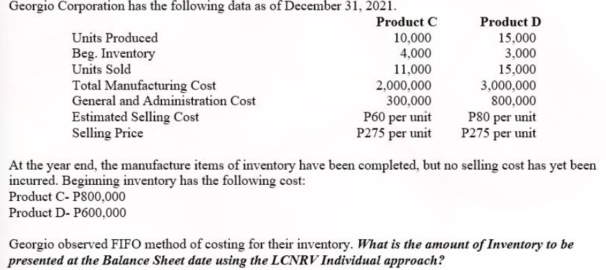 Georgio Corporation has the following data as of December 31, 2021.
Product C
Product D
Units Produced
10,000
15,000
Beg. Inventory
Units Sold
4,000
3,000
11,000
Total Manufacturing Cost
General and Administration Cost
Estimated Selling Cost
Selling Price
15,000
3,000,000
800,000
P80 per unit
P275 per unit
2,000,000
300,000
P60 per unit
P275 per unit
At the year end, the manufacture items of inventory have been completed, but no selling cost has yet been
incurred. Beginning inventory has the following cost:
Product C- P800,000
Product D- P600,000
Georgio observed FIFO method of costing for their inventory. What is the amount of Inventory to be
presented at the Balance Sheet date using the LCNRV Individual approach?
