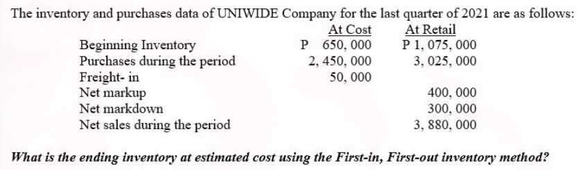 The inventory and purchases data of UNIWIDE Company for the last quarter of 2021 are as follows:
At Cost
P 650, 000
At Retail
P 1, 075, 000
Beginning Inventory
Purchases during the period
Freight- in
Net markup
Net markdown
2, 450, 000
3, 025, 000
50, 000
400, 000
300, 000
3, 880, 000
Net sales during the period
What is the ending inventory at estimated cost using the First-in, First-out inventory method?
