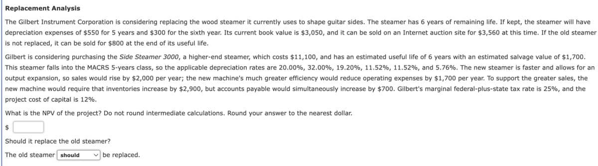 Replacement Analysis
The Gilbert Instrument Corporation is considering replacing the wood steamer it currently uses to shape guitar sides. The steamer has 6 years of remaining life. If kept, the steamer will have
depreciation expenses of $550 for 5 years and $300 for the sixth year. Its current book value is $3,050, and it can be sold on an Internet auction site for $3,560 at this time. If the old steamer
is not replaced, it can be sold for $800 at the end of its useful life.
Gilbert is considering purchasing the Side Steamer 3000, a higher-end steamer, which costs $11,100, and has an estimated useful life of 6 years with an estimated salvage value of $1,700.
This steamer falls into the MACRS 5-years class, so the applicable depreciation rates are 20.00%, 32.00%, 19.20%, 11.52%, 11.52%, and 5.76%. The new steamer is faster and allows for an
output expansion, so sales would rise by $2,000 per year; the new machine's much greater efficiency would reduce operating expenses by $1,700 per year. To support the greater sales, the
new machine would require that inventories increase by $2,900, but accounts payable would simultaneously increase by $700. Gilbert's marginal federal-plus-state tax rate is 25%, and the
project cost of capital is 12%.
What is the NPV of the project? Do not round intermediate calculations. Round your answer to the nearest dollar.
$
Should it replace the old steamer?
The old steamer should
be replaced.