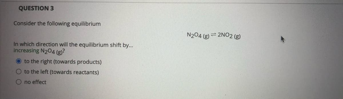 QUESTION 3
Consider the following equilibrium
N204 (g) = 2NO2 (g)
In which direction will the equilibrium shift by...
increasing N204 (g)?
O to the right (towards products)
O to the left (towards reactants)
no effect
