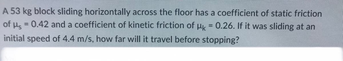A 53 kg block sliding horizontally across the floor has a coefficient of static friction
of μ = 0.42 and a coefficient of kinetic friction of uk = 0.26. If it was sliding at an
initial speed of 4.4 m/s, how far will it travel before stopping?