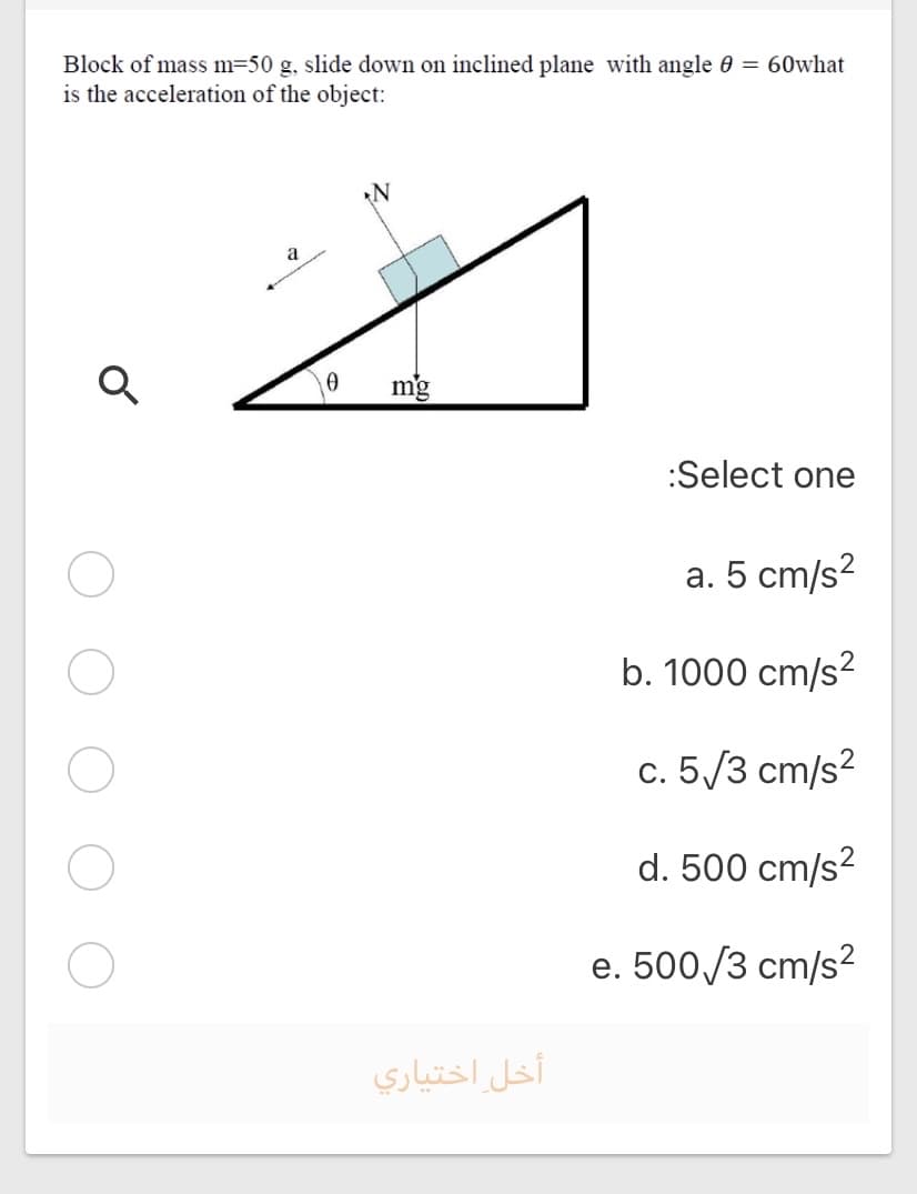 Block of mass m=50 g, slide down on inclined plane with angle 0 = 60what
is the acceleration of the object:
a
mg
:Select one
a. 5 cm/s?
b. 1000 cm/s?
c. 5/3 cm/s?
d. 500 cm/s?
e. 500/3 cm/s2
أخل اختياري
