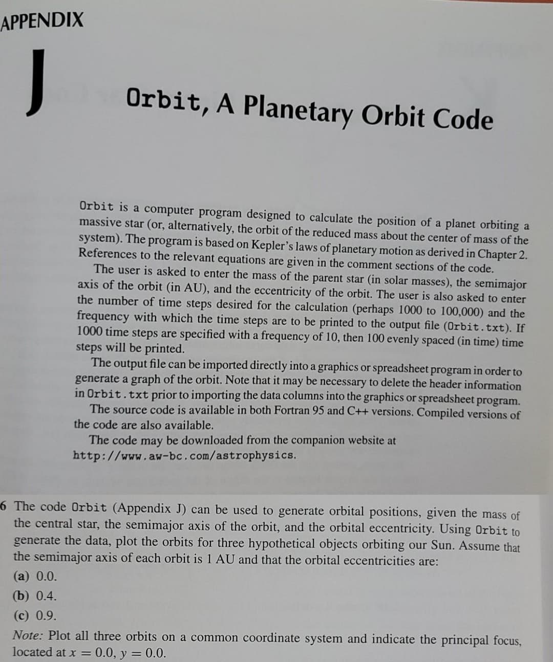 APPENDIX
J
Orbit, A Planetary Orbit Code
Orbit is a computer program designed to calculate the position of a planet orbiting a
massive star (or, alternatively, the orbit of the reduced mass about the center of mass of the
system). The program is based on Kepler's laws of planetary motion as derived in Chapter 2.
References to the relevant equations are given in the comment sections of the code.
The user is asked to enter the mass of the parent star (in solar masses), the semimajor
axis of the orbit (in AU), and the eccentricity of the orbit. The user is also asked to enter
the number of time steps desired for the calculation (perhaps 1000 to 100,000) and the
frequency with which the time steps are to be printed to the output file (0rbit.txt). If
1000 time steps are specified with a frequency of 10, then 100 evenly spaced (in time) time
steps will be printed.
The output file can be imported directly into a graphics or spreadsheet program in order to
generate a graph of the orbit. Note that it may be necessary to delete the header information
in Orbit.txt prior to importing the data columns into the graphics or spreadsheet program.
The source code is available in both Fortran 95 and C++ versions. Compiled versions of
the code are also available.
The code may be downloaded from the companion website at
http://www.aw-bc.com/astrophysics.
6 The code 0rbit (Appendix J) can be used to generate orbital positions, given the mass of
the central star, the semimajor axis of the orbit, and the orbital eccentricity. Using Orbit to
generate the data, plot the orbits for three hypothetical objects orbiting our Sun. Assume that
the semimajor axis of each orbit is 1 AU and that the orbital eccentricities are:
(a) 0.0.
(b) 0.4.
(с) 0.9.
Note: Plot all three orbits on a common coordinate system and indicate the principal focus,
located at x = 0.0, y = 0.0.
