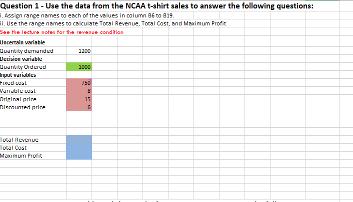 Question 1 - Use the data from the NCAA t-shirt sales to answer the following questions:
1. Assign range names to each of the values in column B6 to B19.
ii. Use the range names to calculate Total Revenue, Total Cost, and Maximum Profit
See the lecture notes for the revenue condition
Uncertain variable
Quantity demanded
Decision variable
Quantity Ordered
Input variables
Fixed cost
1200
1000
750
Variable cost
8
Original price
Discounted price
15
Total Revenue
Total Cost
Maximum Profit
