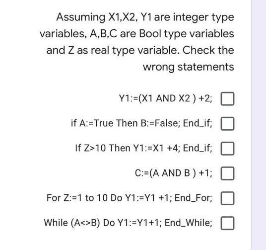 Assuming X1,X2, Y1 are integer type
variables, A,B,C are Bool type variables
and Z as real type variable. Check the
wrong statements
Y1:=(X1 AND X2) +2;
if A:=True Then B:=False; End_if;
If Z>10 Then Y1:=X1 +4; End_if;
C:=(A AND B ) +1;
For Z:=1 to 10 Do Y1:=Y1 +1; End_For;
While (A<>B) Do Y1:=Y1+1; End_While;

