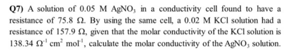 Q7) A solution of 0.05 M AgNO3 in a conductivity cell found to have a
resistance of 75.8 2. By using the same cell, a 0.02 M KCl solution had a
resistance of 157.9 2, given that the molar conductivity of the KCI solution is
138.34 2¹ cm² mol', calculate the molar conductivity of the AgNO3 solution.