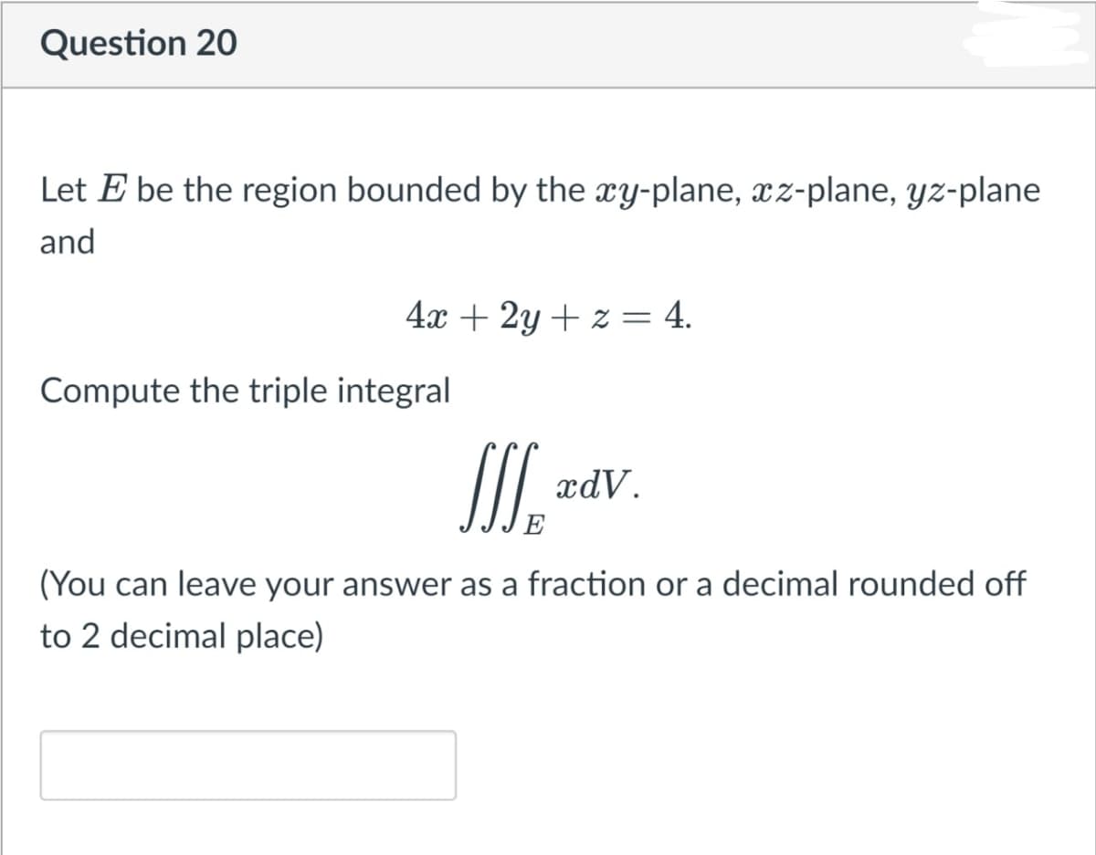Question 20
Let E be the region bounded by the xy-plane, xz-plane, yz-plane
and
4x + 2y + z= 4.
Compute the triple integral
xdV.
(You can leave your answer as a fraction or a decimal rounded off
to 2 decimal place)
