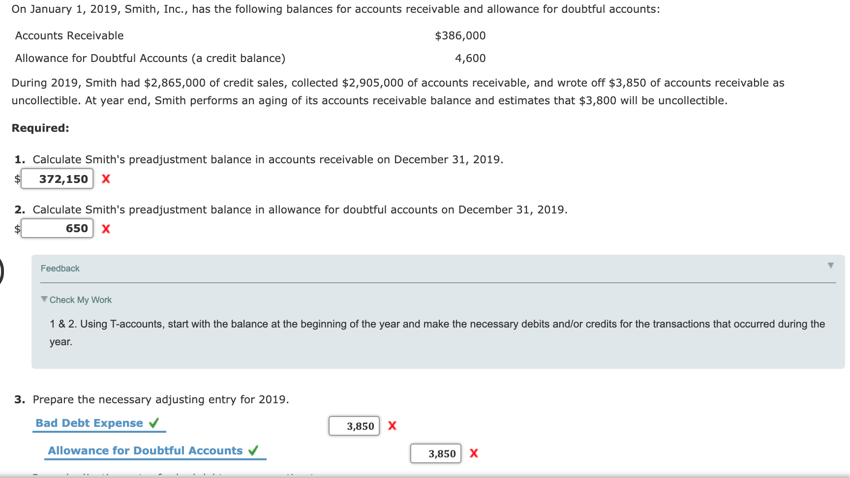1. Calculate Smith's preadjustment balance in accounts receivable on December 31, 2019.
$
372,150 x
2. Calculate Smith's preadjustment balance in allowance for doubtful accounts on December 31, 2019.
650 X
Feedback
V Check My Work
1 & 2. Using T-accounts, start with the balance at the beginning of the year and make the necessary debits and/or credits for the transactions that occurred during the
year.
3. Prepare the necessary adjusting entry for 2019.
Bad Debt Expense
3,850 X
Allowance for Doubtful Accounts v
3,850 X
