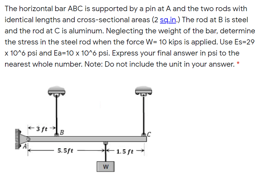 The horizontal bar ABC is supported by a pin at A and the two rods with
identical lengths and cross-sectional areas (2 sg.in.) The rod at B is steel
and the rod at C is aluminum. Neglecting the weight of the bar, determine
the stress in the steel rod when the force W= 10 kips is applied. Use Es=29
x 10^6 psi and Ea=10 x 10^6 psi. Express your final answer in psi to the
nearest whole number. Note: Do not include the unit in your answer. *
3 ft
B
A
5.5ft
1.5 ft →
