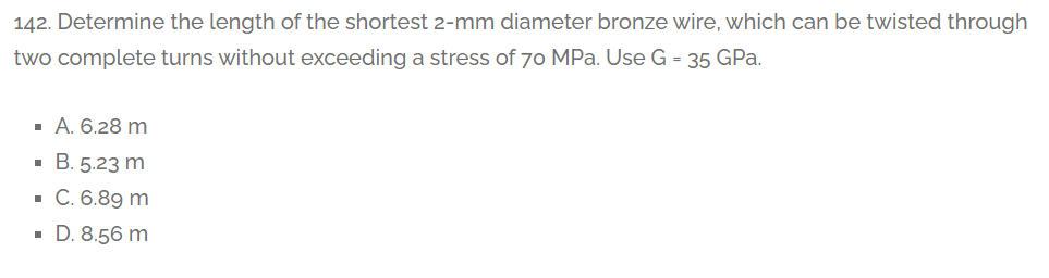 142. Determine the length of the shortest 2-mm diameter bronze wire, which can be twisted through
two complete turns without exceeding a stress of 70 MPa. Use G = 35 GPa.
· A. 6.28 m
· B. 5.23 m
· C. 6.89 m
· D. 8.56 m
