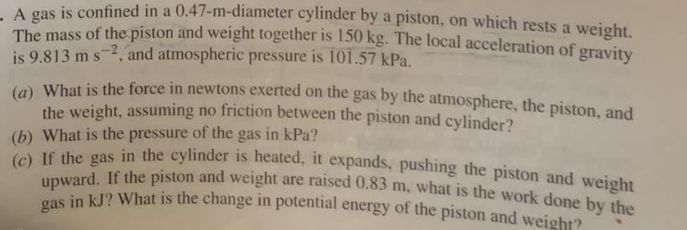 A gas is confined in a 0.47-m-diameter cylinder by a piston, on which rests a weight.
The mass of the piston and weight together is 150 kg. The local acceleration off gravity
is 9.813 m s-2, and atmospheric pressure is 101.57 kPa.
to What is the force in newtons exerted on the gas by the atmosphere, the piston, and
the weight, assuming no friction between the piston and cylinder?
(b) What is the pressure of the gas in kPa?
(c) If the gas in the eylinder is heated, it expands, pushing the piston and weight
upward. If the piston and weight are raised 0.83 m, what is the work done by the
gas in kJ? What is the change in potential energy of the piston and wejght?
