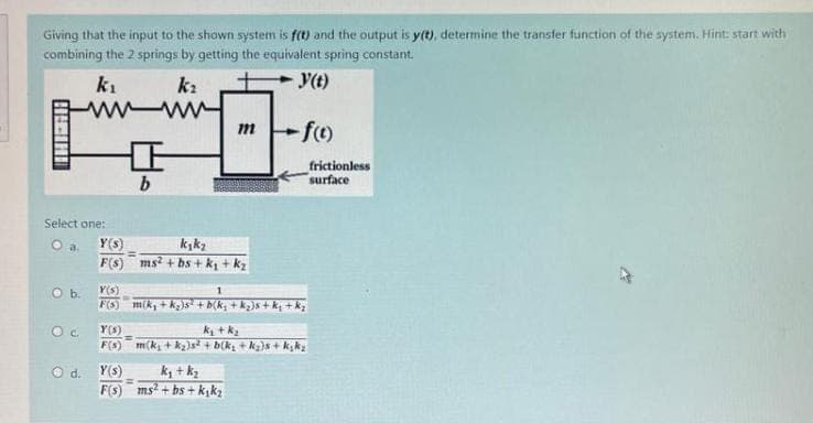 Giving that the input to the shown system is f(t) and the output is y(t), determine the transfer function of the system. Hint: start with
combining the 2 springs by getting the equivalent spring constant.
k₂
y(t)
k₁
wwwwww
HIHI
Select one:
O a. Y(s)
F(s)
O b.
OC
O d.
b
Y(s)
F(s)
mf(t)
k₂k₂
ms²+bs+k₁+k₂
Y(s)
1
F(S) m(k, +k₂)s² + b(k₂ +k₂}s+k₁ +k₂
k₂ + k₂
m(k₂+k₂)s² + b(k₂ +k₂)s+k₂k₂
Y(s)
k₁+k₂
F(s) ms²+bs+k₁k₂
frictionless
surface