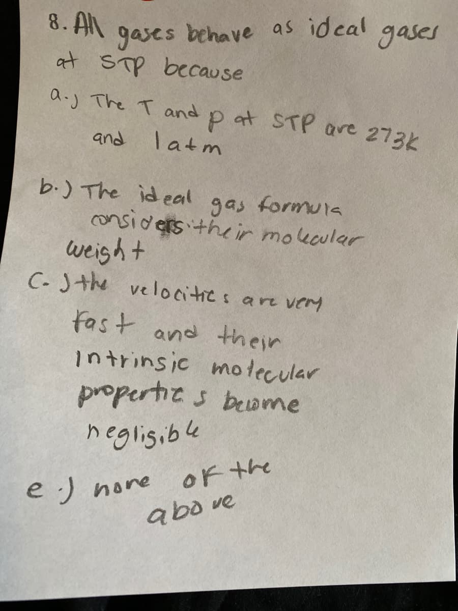 8. AN
gases
at STP because
behave as id cal
gases
a.j The T and
aoat STP are 273k
and
latm
b.) The ideal gas formu1a
onsiders the ir moucular
weight
C- Jthe velocitics are very
fast and their
intrinsic motecular
propertics beome
negligible
OF the
e :)
hore
abo ve
