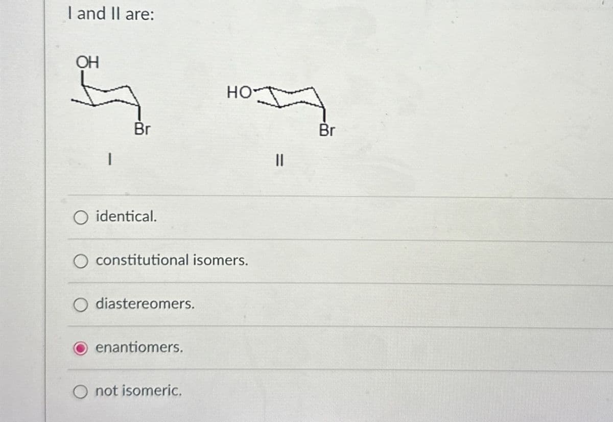 I and II are:
OH
Br
O identical.
constitutional isomers.
diastereomers.
enantiomers.
HO
O not isomeric.
||
Br