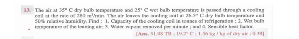 13. The air at 35° C dry bulb temperature and 25° C wet bulb temperature is passed through a cooling
coil at the rate of 280 m/min. The air leaves the cooling coil at 26.5° C dry bulb temperature and
50% relative humidity. Find: 1. Capacity of the cooling coil in tonnes of refrigeration; 2. Wet bulb
temperature of the leaving air; 3. Water vapour removed per minute ; and 4. Sensible heat factor.
[Ans. 31.98 TR; 19.2° C; 1.56 kg / kg of dry air : 0.39]
