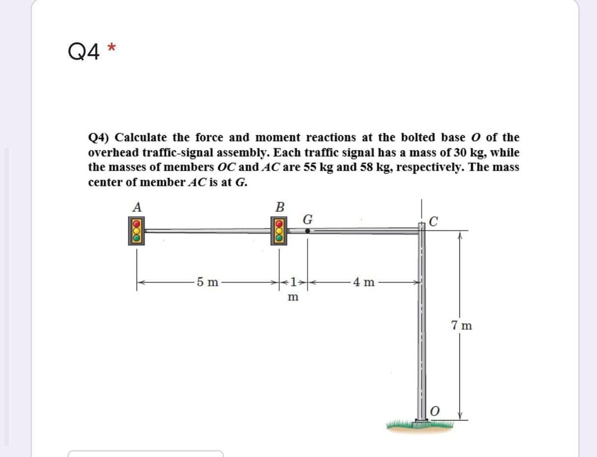 Q4 *
Q4) Calculate the force and moment reactions at the bolted base o of the
overhead traffic-signal assembly. Each traffic signal has a mass of 30 kg, while
the masses of members OC and AC are 55 kg and 58 kg, respectively. The mass
center of member AC is at G.
A
В
G
5 m
4 m
7 m
