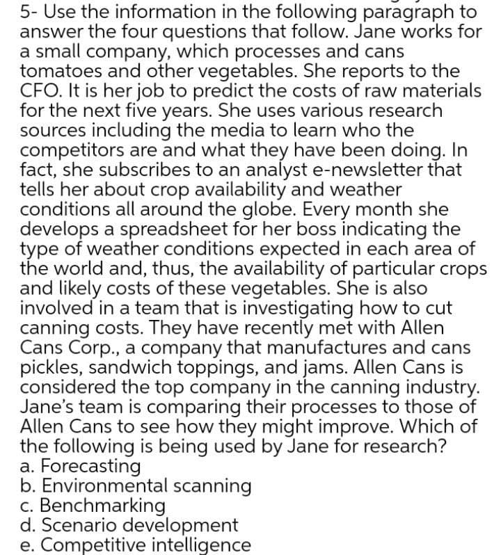 5- Use the information in the following paragraph to
answer the four questions that follow. Jane works for
a small company, which processes and cans
tomatoes and other vegetables. She reports to the
CFO. It is her job to predict the costs of raw materials
for the next five years. She uses various research
sources including the media to learn who the
competitors are and what they have been doing. In
fact, she subscribes to an analyst e-newsletter that
tells her about crop availability and weather
conditions all around the globe. Every month she
develops a spreadsheet for her boss indicating the
type of weather conditions expected in each area of
the world and, thus, the availability of particular crops
and likely costs of these vegetables. She is also
involved in a team that is investigating how to cut
canning costs. They have recently met with Allen
Cans Corp., a company that manufactures and cans
pickles, sandwich toppings, and jams. Allen Cans is
considered the top company in the canning industry.
Jane's team is comparing their processes to those of
Allen Cans to see how they might improve. Which of
the following is being used by Jane for research?
a. Forecasting
b. Environmental scanning
c. Benchmarking
d. Scenario development
e. Competitive intelligence
