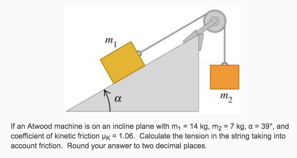 m₁
α
m₂
If an Atwood machine is on an incline plane with m₁ = 14 kg, m₂ = 7 kg, a = 39°, and
coefficient of kinetic friction µk = 1.06. Calculate the tension in the string taking into
account friction. Round your answer to two decimal places.